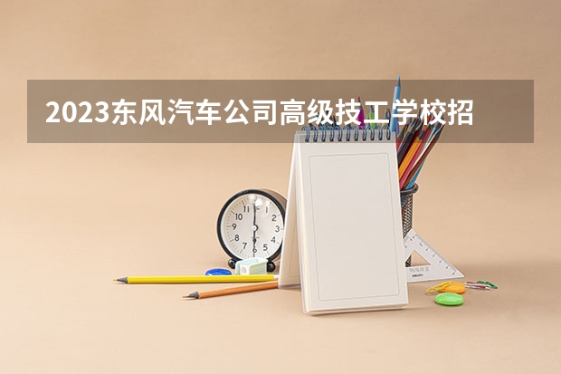 2023东风汽车公司高级技工学校招生简章 东风汽车公司高级技工学校招生人数