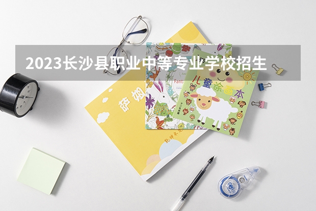 2023长沙县职业中等专业学校招生简章 长沙县职业中等专业学校招生人数