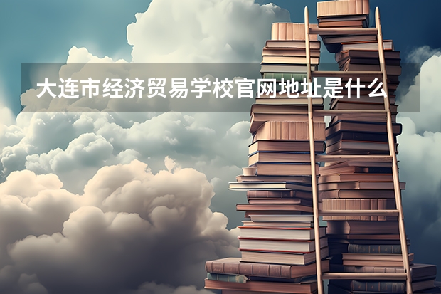 大连市经济贸易学校官网地址是什么 大连市经济贸易学校介绍