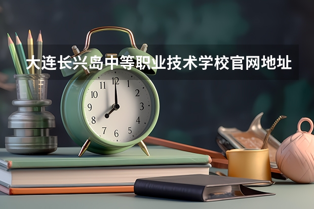 大连长兴岛中等职业技术学校官网地址是什么 大连长兴岛中等职业技术学校介绍