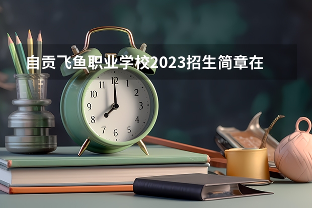 自贡飞鱼职业学校2023招生简章在哪里找