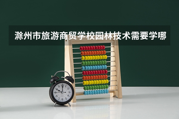 滁州市旅游商贸学校园林技术需要学哪些课程 专业能力要求是什么