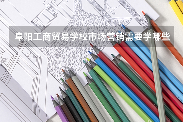 阜阳工商贸易学校市场营销需要学哪些课程 专业能力要求是什么