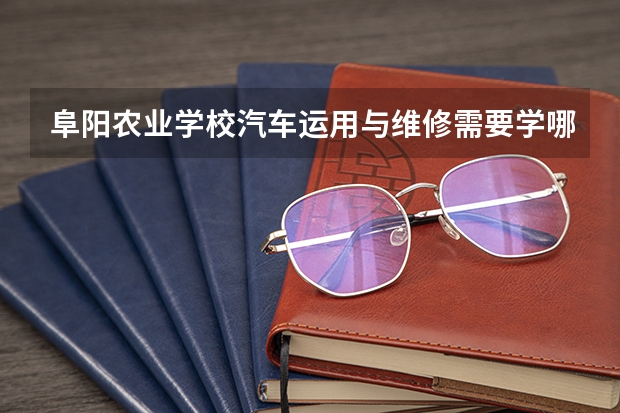阜阳农业学校汽车运用与维修需要学哪些课程 专业能力要求是什么