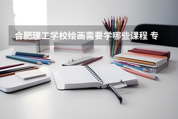 合肥理工学校绘画需要学哪些课程 专业能力要求是什么
