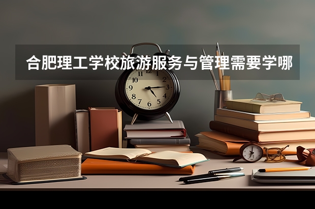 合肥理工学校旅游服务与管理需要学哪些课程 专业能力要求是什么
