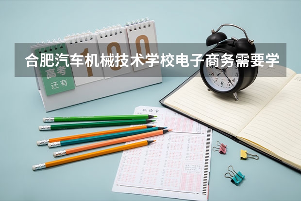 合肥汽车机械技术学校电子商务需要学哪些课程 专业能力要求是什么