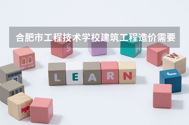 合肥市工程技术学校建筑工程造价需要学哪些课程 专业能力要求是什么
