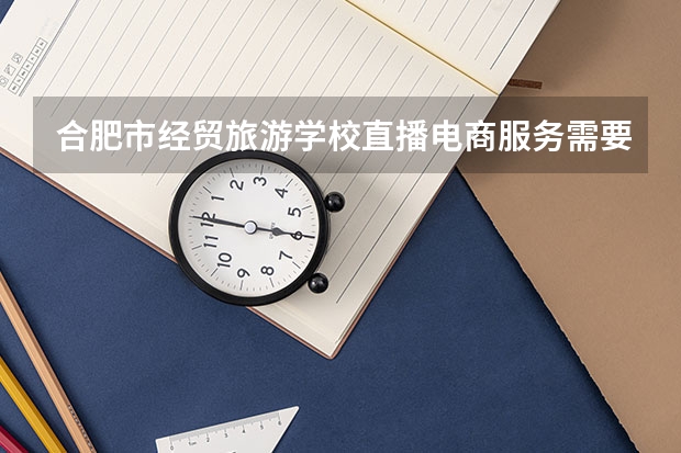 合肥市经贸旅游学校直播电商服务需要学哪些课程 专业能力要求是什么