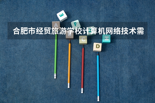 合肥市经贸旅游学校计算机网络技术需要学哪些课程 专业能力要求是什么
