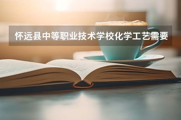 怀远县中等职业技术学校化学工艺需要学哪些课程 专业能力要求是什么