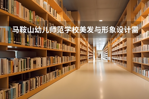 马鞍山幼儿师范学校美发与形象设计需要学哪些课程 专业能力要求是什么