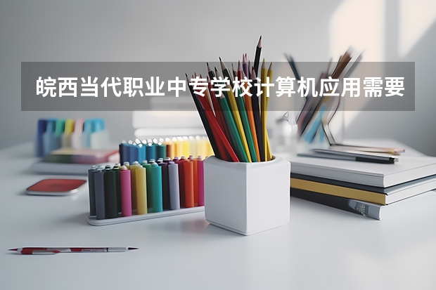 皖西当代职业中专学校计算机应用需要学哪些课程 专业能力要求是什么