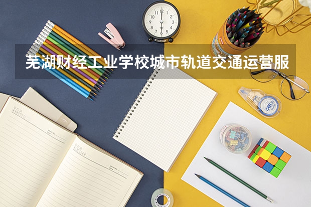 芜湖财经工业学校城市轨道交通运营服务需要学哪些课程 专业能力要求是什么
