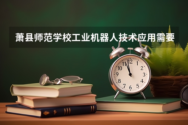 萧县师范学校工业机器人技术应用需要学哪些课程 专业能力要求是什么
