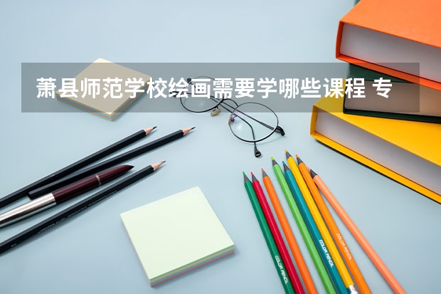 萧县师范学校绘画需要学哪些课程 专业能力要求是什么