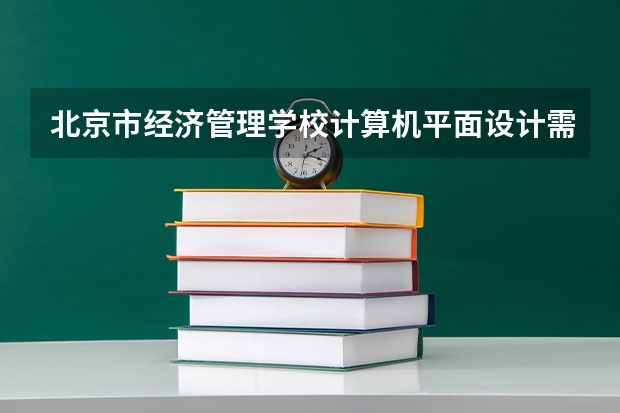 北京市经济管理学校计算机平面设计需要学哪些课程 专业能力要求是什么