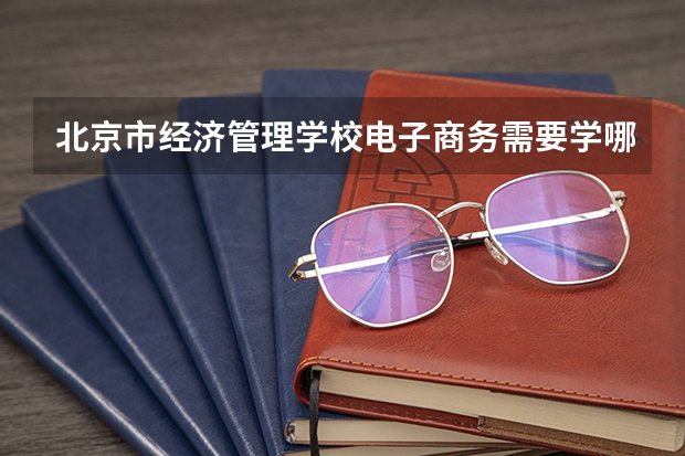 北京市经济管理学校电子商务需要学哪些课程 专业能力要求是什么
