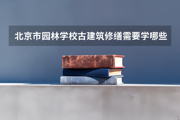 北京市园林学校古建筑修缮需要学哪些课程 专业能力要求是什么
