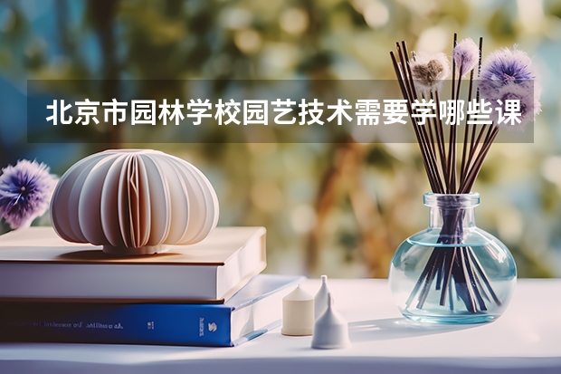 北京市园林学校园艺技术需要学哪些课程 专业能力要求是什么