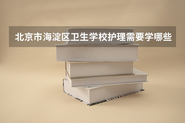 北京市海淀区卫生学校护理需要学哪些课程 专业能力要求是什么