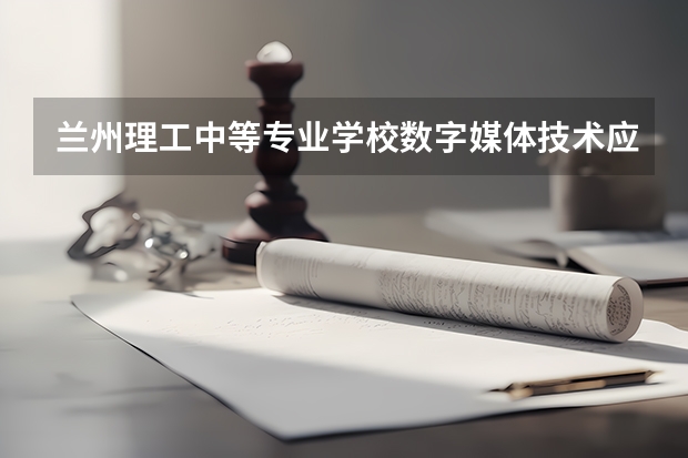 兰州理工中等专业学校数字媒体技术应用需要学哪些课程 专业能力要求是什么