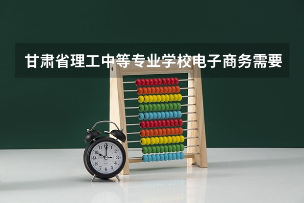 甘肃省理工中等专业学校电子商务需要学哪些课程 专业能力要求是什么