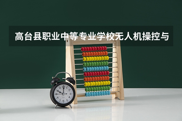 高台县职业中等专业学校无人机操控与维护需要学哪些课程 专业能力要求是什么