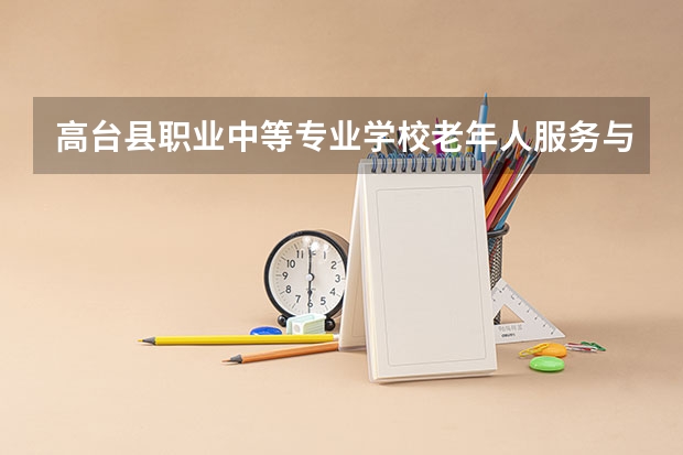 高台县职业中等专业学校老年人服务与管理需要学哪些课程 专业能力要求是什么