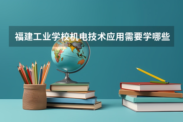 福建工业学校机电技术应用需要学哪些课程 专业能力要求是什么
