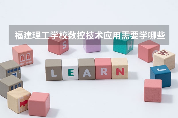 福建理工学校数控技术应用需要学哪些课程 专业能力要求是什么