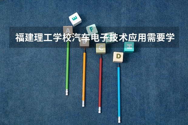 福建理工学校汽车电子技术应用需要学哪些课程 专业能力要求是什么