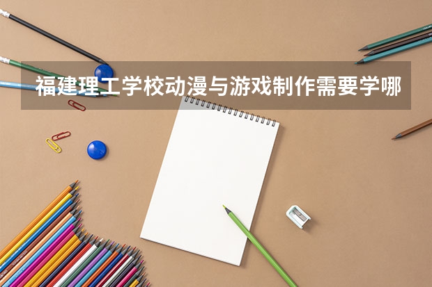 福建理工学校动漫与游戏制作需要学哪些课程 专业能力要求是什么