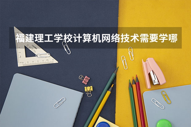 福建理工学校计算机网络技术需要学哪些课程 专业能力要求是什么