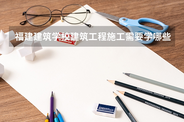 福建建筑学校建筑工程施工需要学哪些课程 专业能力要求是什么