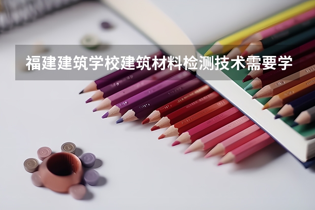 福建建筑学校建筑材料检测技术需要学哪些课程 专业能力要求是什么