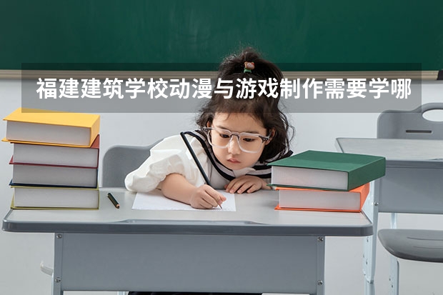福建建筑学校动漫与游戏制作需要学哪些课程 专业能力要求是什么