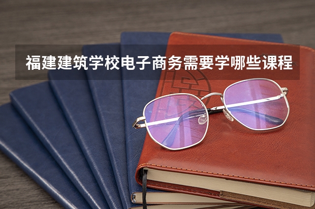 福建建筑学校电子商务需要学哪些课程 专业能力要求是什么