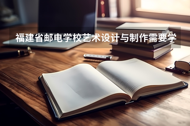 福建省邮电学校艺术设计与制作需要学哪些课程 专业能力要求是什么