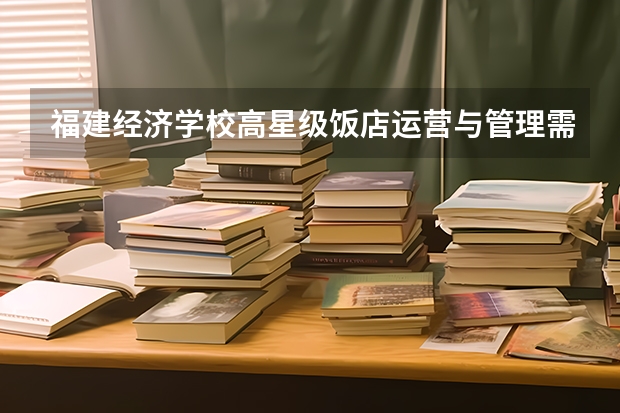 福建经济学校高星级饭店运营与管理需要学哪些课程 专业能力要求是什么