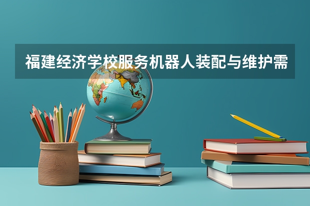 福建经济学校服务机器人装配与维护需要学哪些课程 专业能力要求是什么