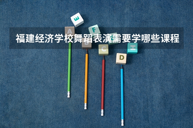 福建经济学校舞蹈表演需要学哪些课程 专业能力要求是什么