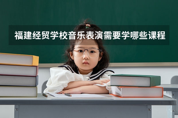 福建经贸学校音乐表演需要学哪些课程 专业能力要求是什么