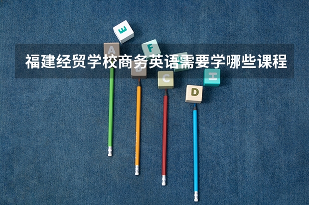 福建经贸学校商务英语需要学哪些课程 专业能力要求是什么
