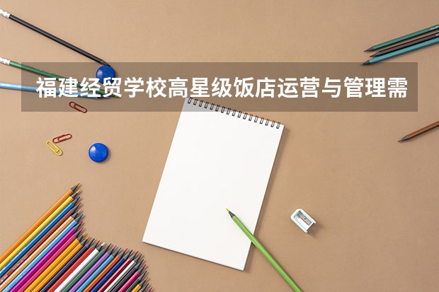 福建经贸学校高星级饭店运营与管理需要学哪些课程 专业能力要求是什么