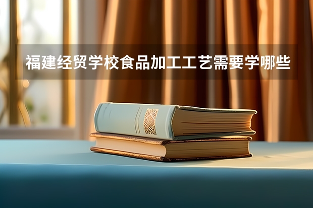 福建经贸学校食品加工工艺需要学哪些课程 专业能力要求是什么