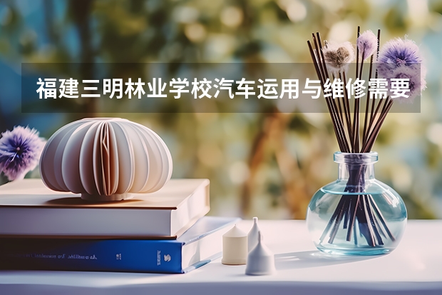 福建三明林业学校汽车运用与维修需要学哪些课程 专业能力要求是什么