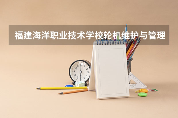 福建海洋职业技术学校轮机维护与管理需要学哪些课程 专业能力要求是什么