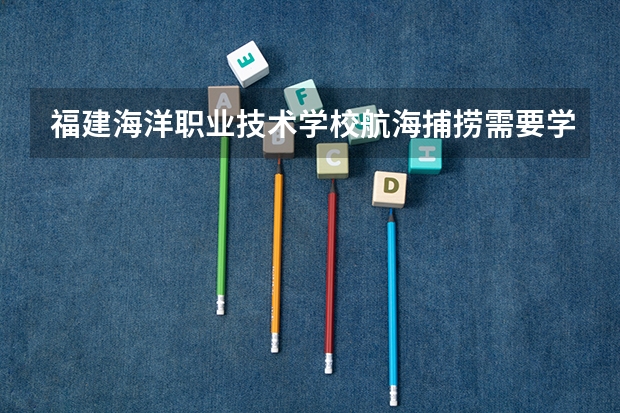福建海洋职业技术学校航海捕捞需要学哪些课程 专业能力要求是什么