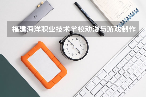 福建海洋职业技术学校动漫与游戏制作需要学哪些课程 专业能力要求是什么